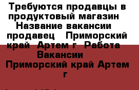 Требуются продавцы в продуктовый магазин › Название вакансии ­ продавец - Приморский край, Артем г. Работа » Вакансии   . Приморский край,Артем г.